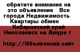 обратите внимание на это объявление - Все города Недвижимость » Квартиры обмен   . Хабаровский край,Николаевск-на-Амуре г.